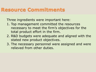 Three ingredients were important here:
1. Top management committed the resources
necessary to meet the firm’s objectives for the
total product effort in the firm.
2. R&D budgets were adequate and aligned with the
stated new product objectives.
3. The necessary personnel were assigned and were
relieved from other duties.
Resource Commitments
 