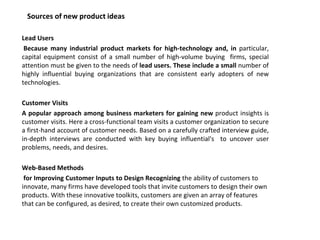 Sources of new product ideas
Lead Users
Because many industrial product markets for high-technology and, in particular,
capital equipment consist of a small number of high-volume buying firms, special
attention must be given to the needs of lead users. These include a small number of
highly influential buying organizations that are consistent early adopters of new
technologies.
Customer Visits
A popular approach among business marketers for gaining new product insights is
customer visits. Here a cross-functional team visits a customer organization to secure
a first-hand account of customer needs. Based on a carefully crafted interview guide,
in-depth interviews are conducted with key buying influential's to uncover user
problems, needs, and desires.
Web-Based Methods
for Improving Customer Inputs to Design Recognizing the ability of customers to
innovate, many firms have developed tools that invite customers to design their own
products. With these innovative toolkits, customers are given an array of features
that can be configured, as desired, to create their own customized products.
 