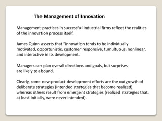 The Management of Innovation
Management practices in successful industrial firms reflect the realities
of the innovation process itself.
James Quinn asserts that “innovation tends to be individually
motivated, opportunistic, customer responsive, tumultuous, nonlinear,
and interactive in its development.
Managers can plan overall directions and goals, but surprises
are likely to abound.
Clearly, some new-product-development efforts are the outgrowth of
deliberate strategies (intended strategies that become realized),
whereas others result from emergent strategies (realized strategies that,
at least initially, were never intended).
 