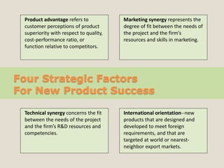 Four Strategic Factors
For New Product Success
Product advantage refers to
customer perceptions of product
superiority with respect to quality,
cost-performance ratio, or
function relative to competitors.
Marketing synergy represents the
degree of fit between the needs of
the project and the firm’s
resources and skills in marketing.
Technical synergy concerns the fit
between the needs of the project
and the firm’s R&D resources and
competencies.
International orientation--new
products that are designed and
developed to meet foreign
requirements, and that are
targeted at world or nearest-
neighbor export markets.
 