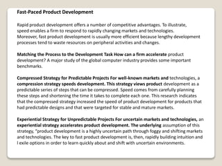 Fast-Paced Product Development
Rapid product development offers a number of competitive advantages. To illustrate,
speed enables a firm to respond to rapidly changing markets and technologies.
Moreover, fast product development is usually more efficient because lengthy development
processes tend to waste resources on peripheral activities and changes.
Matching the Process to the Development Task How can a firm accelerate product
development? A major study of the global computer industry provides some important
benchmarks.
Compressed Strategy for Predictable Projects For well-known markets and technologies, a
compression strategy speeds development. This strategy views product development as a
predictable series of steps that can be compressed. Speed comes from carefully planning
these steps and shortening the time it takes to complete each one. This research indicates
that the compressed strategy increased the speed of product development for products that
had predictable designs and that were targeted for stable and mature markets.
Experiential Strategy for Unpredictable Projects For uncertain markets and technologies, an
experiential strategy accelerates product development. The underlying assumption of this
strategy, “product development is a highly uncertain path through foggy and shifting markets
and technologies. The key to fast product development is, then, rapidly building intuition and
l exile options in order to learn quickly about and shift with uncertain environments.
 