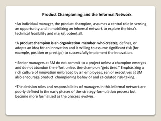 Product Championing and the Informal Network
•An individual manager, the product champion, assumes a central role in sensing
an opportunity and in mobilizing an informal network to explore the idea’s
technical feasibility and market potential.
•A product champion is an organization member who creates, defines, or
adopts an idea for an innovation and is willing to assume significant risk (for
example, position or prestige) to successfully implement the innovation.
• Senior managers at 3M do not commit to a project unless a champion emerges
and do not abandon the effort unless the champion “gets tired.” Emphasizing a
rich culture of innovation embraced by all employees, senior executives at 3M
also encourage product championing behavior and calculated risk-taking.
•The decision roles and responsibilities of managers in this informal network are
poorly defined in the early phases of the strategy-formulation process but
become more formalized as the process evolves.
 