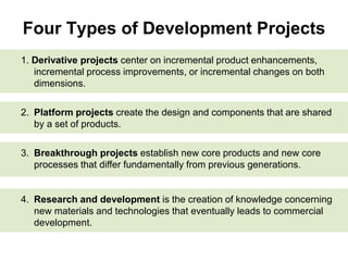 Four Types of Development Projects
1. Derivative projects center on incremental product enhancements,
incremental process improvements, or incremental changes on both
dimensions.
2. Platform projects create the design and components that are shared
by a set of products.
3. Breakthrough projects establish new core products and new core
processes that differ fundamentally from previous generations.
4. Research and development is the creation of knowledge concerning
new materials and technologies that eventually leads to commercial
development.
 