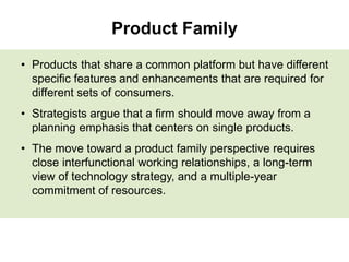 Product Family
• Products that share a common platform but have different
specific features and enhancements that are required for
different sets of consumers.
• Strategists argue that a firm should move away from a
planning emphasis that centers on single products.
• The move toward a product family perspective requires
close interfunctional working relationships, a long-term
view of technology strategy, and a multiple-year
commitment of resources.
 