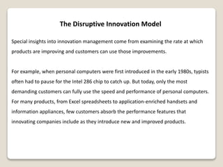 The Disruptive Innovation Model
Special insights into innovation management come from examining the rate at which
products are improving and customers can use those improvements.
For example, when personal computers were first introduced in the early 1980s, typists
often had to pause for the Intel 286 chip to catch up. But today, only the most
demanding customers can fully use the speed and performance of personal computers.
For many products, from Excel spreadsheets to application-enriched handsets and
information appliances, few customers absorb the performance features that
innovating companies include as they introduce new and improved products.
 