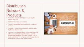 Distribution
Network &
Products
• Production capacity: 29500 tonnes per day but
utilizing only 20%
• 5000 distributorship across India
• Food and beverages contributes 5% to the whole
revenue
 Products: - Chakki fresh wheat atta, Maida Rawa,
SujiBesan, Channa sattu.
 Delivery: - The biggest perk of the fortune atta in the
b2b business is that irrespective of the quantity
ordered, the delivery is done with in a day. This is
made possible by the company since there are two or
three depots in every state of the country
 