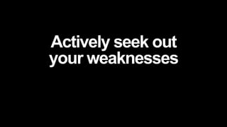 Actively seek out
your weaknesses
 