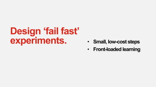 Design ‘fail fast’
experiments. • Small, low-cost steps
• Front-loaded learning
 