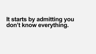 It starts by admitting you
don’t know everything.
 