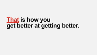That is how you
get better at getting better.
 