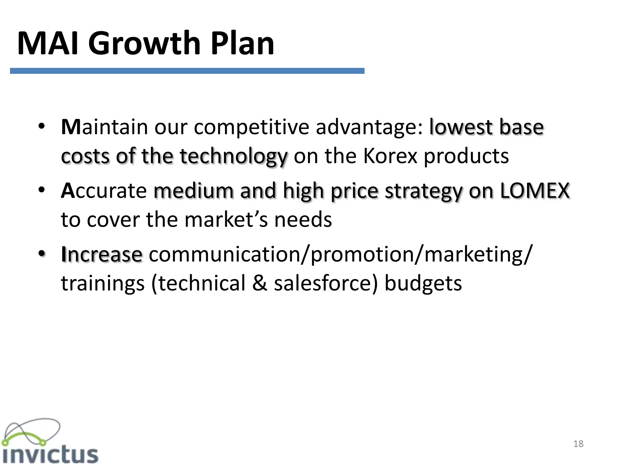 • Maintain our competitive advantage: lowest base
costs of the technology on the Korex products
• Accurate medium and high price strategy on LOMEX
to cover the market’s needs
• Increase communication/promotion/marketing/
trainings (technical & salesforce) budgets
18
MAI Growth Plan
 