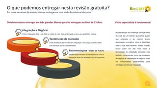 11
O que podemos entregar nesta revisão gratuita?
Em duas semanas de revisão intensa, entregamos uma visão Arquitetural alto nível
Nossa relação de confiança começa antes
de você ser um cliente. Queremos ajudar
sua empresa e ao mesmo tempo
demonstrar na prática, como a Best2Bee
sabe o que está fazendo. Nossa revisão
busca cobrir em alto nível todas a
tecnologias de integração utilizadas mas
também compreender como os processos
de negócio e a estratégia de negócio pode
ser influenciadas positivamente pela
estratégia correta de integração.
Visão especialista é fundamentalDividimos nossas entregas em três grandes blocos que são entregues ao final de 15 dias:
Tendências de mercado
Onde tendências de mercado em integração e tecnologia poderão afetar
sua Operação e sua competitividade.
Integração e Negócio
Onde a Integração afeta e vai afetar a cadeia de valor da sua Operação ou de suas capabilities básicas
Recomendações - Visão de Futuro
Insights especializados e orientações de como a
integração pode ser abordada na sua companhia.
 