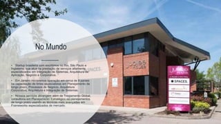 14
17
No Mundo
• Startup brasileira com escritórios no Rio, São Paulo e
Inglaterra, que atua na prestação de serviços altamente
especializados em Integração de Sistemas, Arquitetura de
Aplicação, Negócio e Corporativa.
• Em Janeiro iniciaremos operação em cerca de 8 países
na capacitação de times especialistas em Planejamento de
longo prazo, Processos de Negócio, Arquitetura
Corporativa, Arquitetura e Integração de Sistemas.
• Nossos serviços abrangem além de Treinamento Global,
consultoria em Planejamento Estratégico ou planejamentos
de longo prazo usando as técnicas mais avançadas em
Frameworks especializados de mercado.
 