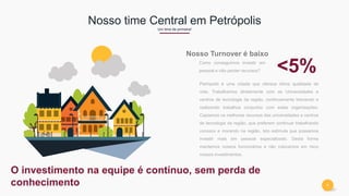9
Nosso time Central em Petrópolis
Um time de primeira!
Petrópolis é uma cidade que oferece ótima qualidade de
vida. Trabalhamos diretamente com as Universidades e
centros de tecnologia da região, continuamente treinando e
realizando trabalhos conjuntos com estas organizações.
Captamos os melhores recursos das universidades e centros
de tecnologia da região, que preferem continuar trabalhando
conosco e morando na região. Isto estimula que possamos
investir mais em pessoal especializado. Desta forma
mantemos nossos funcionários e não colocamos em risco
nossos investimentos.
Nosso Turnover é baixo
Como conseguimos investir em
pessoal e não perder recursos? <5%
O investimento na equipe é contínuo, sem perda de
conhecimento
 