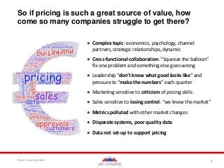 4© een Consulting GmbH
So if pricing is such a great source of value, how
come so many companies struggle to get there?
● Complex topic: economics, psychology, channel
partners, strategic relationships, dynamic
● Cross-functional collaboration: “Squeeze the balloon”
fix one problem and something else goes wrong
● Leadership “don’t know what good looks like” and
pressure to “make the numbers” each quarter
● Marketing sensitive to criticism of pricing skills
● Sales sensitive to losing control: “we know the market”
● Metrics polluted with other market changes
● Disparate systems, poor quality data
● Data not set-up to support pricing
 