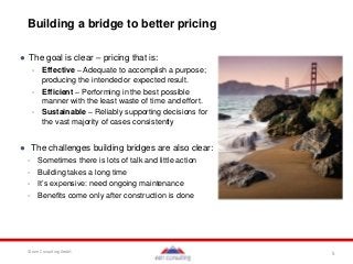 5© een Consulting GmbH
Building a bridge to better pricing
● The goal is clear – pricing that is:
- Effective – Adequate to accomplish a purpose;
producing the intended or expected result.
- Efficient – Performing in the best possible
manner with the least waste of time and effort.
- Sustainable – Reliably supporting decisions for
the vast majority of cases consistently
● The challenges building bridges are also clear:
- Sometimes there is lots of talk and little action
- Building takes a long time
- It’s expensive: need ongoing maintenance
- Benefits come only after construction is done
 
