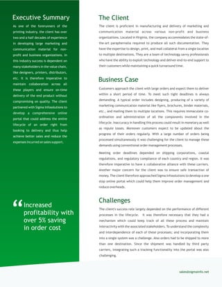 As one of the forerunners of the
printing industry, the client has over
two and a half decades of experience
in developing large marketing and
communication material for non-
profit and business organizations. In
this industry success is dependent on
many stakeholders in the value chain,
like designers, printers, distributors,
etc. It is therefore imperative to
maintain collaboration across all
these players and ensure on-time
delivery of the end product without
compromising on quality. The client
partnered with Sigma Infosolutions to
develop a comprehensive online
portal that could address the entire
lifecycle of an order right from
booking to delivery and thus help
achieve better sales and reduce the
expenses incurred on sales support.
The client is proficient in manufacturing and delivery of marketing and
communication material across various non-profit and business
organizations. Located in Virginia, the company accommodates the state-of-
the-art paraphernalia required to produce all such documentation. They
have the expertise to design, print, and mail collateral from a single location
to multiple destinations. They are a team of technology savvy professionals
who have the ability to exploit technology and deliver end-to-end support to
their customers while maintaining a quick turnaround time.
The ClientExecutive Summary
Customers approach the client with large orders and expect them to deliver
within a short period of time. To meet such tight deadlines is always
demanding. A typical order includes designing, producing of a variety of
marketing communication material like flyers, brochures, binder materials,
etc., and mailing them to multiple locations. This requires immaculate co-
ordination and administration of all the components involved in the
lifecycle. Inaccuracy in handling this process could result in monetary as well
as repute losses. Moreover customers expect to be updated about the
progress of their orders regularly. With a large number of orders being
processed simultaneously it was challenging for the client to manage these
demands using conventional order management processes.
Meeting order deadlines depended on shipping corporations, coastal
regulations, and regulatory compliance of each country and region. It was
therefore imperative to have a collaborative alliance with these carriers.
Another major concern for the client was to ensure safe transaction of
money. The client therefore approached Sigma Infosolutions to develop a one
stop online portal which could help them improve order management and
reduce overheads.
Business Case
sales@sigmainfo.net
Challenges
The client's success rate largely depended on the performance of different
processes in the lifecycle. It was therefore necessary that they had a
mechanism which could keep track of all these process and maintain
interactivity with the associated stakeholders. To understand the complexity
and interdependence of each of these processes; and incorporating them
into a single system was a challenge. Also orders had to be shipped to more
than one destination. Since the shipment was handled by third party
carriers, integrating such a tracking functionality into the portal was also
challenging.
“Increased
profitability with
over 5% saving
in order cost
 