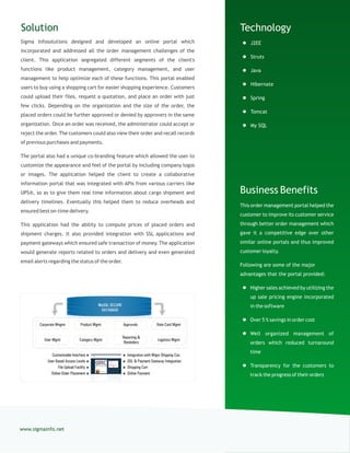 Technology
 J2EE
 Struts
 Java
 Hibernate
 Spring
 Tomcat
 My SQL
Business Benefits
This order management portal helped the
customer to improve its customer service
through better order management which
gave it a competitive edge over other
similar online portals and thus improved
customer loyalty.
Following are some of the major
advantages that the portal provided:
 Higher sales achieved by utilizing the
up sale pricing engine incorporated
in the software
 Over 5 % savings in order cost
 Well organized management of
orders which reduced turnaround
time
 Transparency for the customers to
track the progress of their orders
Solution
Sigma Infosolutions designed and developed an online portal which
incorporated and addressed all the order management challenges of the
client. This application segregated different segments of the client's
functions like product management, category management, and user
management to help optimize each of these functions. This portal enabled
users to buy using a shopping cart for easier shopping experience. Customers
could upload their files, request a quotation, and place an order with just
few clicks. Depending on the organization and the size of the order, the
placed orders could be further approved or denied by approvers in the same
organization. Once an order was received, the administrator could accept or
reject the order. The customers could also view their order and recall records
of previous purchases and payments.
The portal also had a unique co-branding feature which allowed the user to
customize the appearance and feel of the portal by including company logos
or images. The application helped the client to create a collaborative
information portal that was integrated with APIs from various carriers like
UPS®, so as to give them real time information about cargo shipment and
delivery timelines. Eventually this helped them to reduce overheads and
ensured best on-time delivery.
This application had the ability to compute prices of placed orders and
shipment charges. It also provided integration with SSL applications and
payment gateways which ensured safe transaction of money. The application
would generate reports related to orders and delivery and even generated
email alerts regarding the status of the order.
www.sigmainfo.net
 