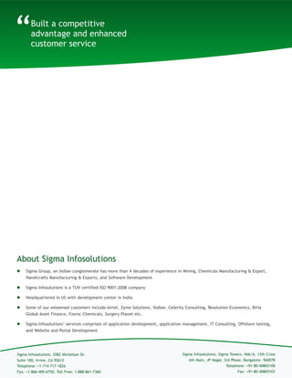 Built a competitive advantage and enhanced customer service
About Sigma Infosolutions
“
 Sigma Group, an Indian conglomerate has more than 4 decades of experience in Mining, Chemicals Manufacturing & Export,
Handicrafts Manufacturing & Exports, and Software Development
 Sigma Infosolutions is a TUV certified ISO 9001:2008 and 27001:2005 company
 Headquartered in US with development center in India
 Some of our esteemed customers include Airtel, Zyme Solutions, Yodlee, Celerity Consulting, Resolution Economics, Birla
Global Asset Finance, Fosroc Chemicals, Surgery Planet etc.
 Sigma Infosolutions’ services comprises of application development, application management, IT Consulting, Offshore testing,
and Website and Portal Development
Sigma Infosolutions, Sigma Towers, #66/A, 13th Cross
6th Main, JP Nagar, 3rd Phase, Bangalore- 560078
Telephone: +91-80-40865100
Sigma Infosolutions, 2082 Michelson Dr.
Suite 100, Irvine, CA 92612
Telephone: +1-714-717-1826
Fax: +1-866-405-6750, Toll Free: 1-888-861-7360
Website: www.sigmainfo.net
E-mail: sales@sigmainfo.net
Toll Free: 1-888-861-7360
 