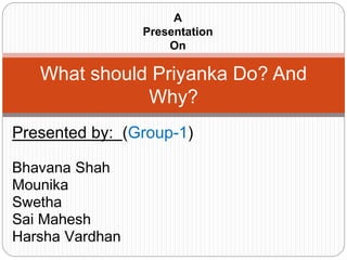 Presented by: (Group-1)
Bhavana Shah
Mounika
Swetha
Sai Mahesh
Harsha Vardhan
What should Priyanka Do? And
Why?
A
Presentation
On
 