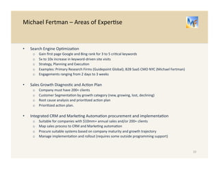 Michael 
Fertman 
– 
Areas 
of 
Exper/se 
• Search 
Engine 
Op/miza/on 
o Gain 
first 
page 
Google 
and 
Bing 
rank 
for 
3 
to 
5 
cri/cal 
keywords 
o 5x 
to 
10x 
increase 
in 
keyword-­‐driven 
site 
visits 
o Strategy, 
Planning 
and 
Execu/on 
o Examples: 
Primary 
Research 
Firms 
(Guidepoint 
Global); 
B2B 
SaaS 
CMO 
NYC 
(Michael 
Fertman) 
o Engagements 
ranging 
from 
2 
days 
to 
3 
weeks 
• Sales 
Growth 
Strategy 
-­‐-­‐ 
Diagnos/c 
and 
Ac/on 
Plan 
o Company 
must 
have 
200+ 
clients 
o Customer 
Segmenta/on 
by 
growth 
category 
(new, 
growing, 
lost, 
declining) 
o Root 
cause 
analysis 
o Priori/zed 
ac/on 
plan 
o Plan 
execu/on 
• Integrated 
CRM 
and 
Marke/ng 
Automa/on 
procurement 
and 
implementa/on 
o Suitable 
for 
companies 
with 
$10mm+ 
annual 
sales 
and/or 
200+ 
clients 
o Map 
sales 
process 
to 
CRM 
and 
Marke/ng 
automa/on 
o Procure 
suitable 
systems 
based 
on 
company 
maturity 
and 
growth 
trajectory 
o Manage 
implementa/on 
and 
rollout 
(requires 
some 
outside 
programming 
support) 
10 
 