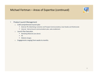 Michael 
Fertman 
– 
Areas 
of 
Exper/se 
(con/nued) 
• Product 
Launch 
Management 
o Crao 
comprehensive 
launch 
plan 
" External: 
PR, 
Adver/sing, 
Customer 
and 
Prospect 
Communica/ons, 
Case 
Studies 
and 
Tes/monials 
" Internal: 
Internal 
launch 
communica/ons 
plan, 
sales 
enablement 
o Launch 
Plan 
Execu/on 
" Marke/ng 
Materials 
(see 
above) 
" PR 
" Website 
changes 
o Engagements 
ranging 
from 
weeks 
to 
months 
11 
