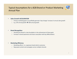 Typical 
Assump/ons 
for 
a 
B2B 
Brand 
or 
Product 
Marke/ng 
Annual 
Plan 
2 
• Sales 
Growth 
ACCELERATION 
o Primary 
marke/ng 
goal 
is 
to 
profitably 
generate 
a 
‘step-­‐change’ 
increase 
in 
annual 
sales 
growth 
o E.g. 
15% 
annual 
growth 
! 
30% 
annual 
growth 
• Brand 
Recogni-on 
o Eleva=ng 
the 
Brand 
is 
a 
key 
founda/on 
in 
the 
achievement 
of 
this 
goal 
o I.e. 
Increase 
in 
brand 
awareness 
in 
close 
associa/on 
with 
key 
differen/ators 
• Marke-ng 
Efficiency 
o Marke/ng 
efforts 
(i.e. 
expenses) 
clearly 
/ed 
to 
outcomes 
o E.g. 
Repurpose 
content 
and 
campaigns 
across 
mul/ple 
channels 
 
