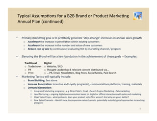 Typical 
Assump/ons 
for 
a 
B2B 
Brand 
or 
Product 
Marke/ng 
Annual 
Plan 
(con/nued) 
3 
• Profitable, 
‘step-­‐change’ 
increase 
in 
annual 
sales 
growth 
is 
the 
primary 
marke/ng 
goal 
o Accelerate 
the 
increase 
in 
penetra/on 
within 
exis/ng 
customers 
o Accelerate 
the 
increase 
in 
the 
number 
and 
value 
of 
new 
customers 
o Reduce 
cost 
of 
sale 
by 
con/nuously 
evalua/ng 
ROI 
by 
marke/ng 
channel 
/ 
program 
• Brand 
Awareness 
improvement 
is 
a 
key 
driver 
of 
goal 
achievement 
-­‐-­‐ 
Examples: 
Tradi-onal 
o Tradeshows 
o PR 
o Print 
• Marke/ng 
Tac/cs 
will 
typically 
Include 
focus 
on: 
o Building 
the 
Brand: 
See 
above 
o Increasing 
Penetra-on: 
Incen/ve 
and 
Loyalty 
program(s), 
communica/ons 
plaXorms, 
training, 
materials 
o Genera-ng 
Demand: 
" Integrated 
Marke/ng 
programs 
– 
e.g. 
Direct 
Mail 
+ 
Email 
+ 
Search 
Engine 
Marke/ng 
+ 
Telemarke/ng 
" Lead 
Nurturing 
– 
ongoing 
digital 
communica/on 
based 
on 
digital 
or 
offline 
interac/ons 
with 
sales 
and 
marke/ng 
" Clear 
Value 
Props 
– 
what 
problems 
does 
your 
product 
solve? 
For 
whom? 
And 
why 
is 
yours 
beber? 
" New 
Sales 
Channels 
– 
Iden/fy 
new, 
less 
expensive 
sales 
channels, 
poten/ally 
outside 
typical 
approaches 
to 
reaching 
prospects 
Digital 
o Website 
/ 
SEO 
o Thought 
Leadership 
& 
relevant 
content 
distributed 
via... 
o … 
PR, 
Email, 
Newslebers, 
Blog 
Posts, 
Social 
Media, 
Paid 
Search 
 