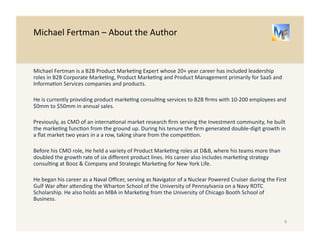 Michael 
Fertman 
– 
About 
the 
Author 
Michael 
Fertman 
is 
a 
B2B 
Product 
Marke/ng 
Expert 
whose 
20+ 
year 
career 
has 
included 
leadership 
roles 
in 
B2B 
Corporate 
Marke/ng, 
Product 
Marke/ng 
and 
Product 
Management 
primarily 
for 
SaaS 
and 
Informa/on 
Services 
companies 
and 
products. 
He 
is 
currently 
providing 
product 
marke/ng 
consul/ng 
services 
to 
B2B 
firms 
with 
10-­‐200 
employees 
and 
$0mm 
to 
$50mm 
in 
annual 
sales. 
Previously, 
as 
CMO 
of 
an 
interna/onal 
market 
research 
firm 
serving 
the 
Investment 
community, 
he 
built 
the 
marke/ng 
func/on 
from 
the 
ground 
up. 
During 
his 
tenure 
the 
firm 
generated 
double-­‐digit 
growth 
in 
a 
flat 
market 
two 
years 
in 
a 
a 
row, 
taking 
share 
from 
the 
compe//on. 
Before 
his 
CMO 
role, 
He 
held 
a 
variety 
of 
Product 
Marke/ng 
roles 
at 
D&B, 
where 
his 
teams 
more 
than 
doubled 
the 
growth 
rate 
of 
six 
different 
product 
lines. 
His 
career 
also 
includes 
marke/ng 
strategy 
consul/ng 
at 
Booz 
& 
Company 
and 
Strategic 
Marke/ng 
for 
New 
York 
Life. 
He 
began 
his 
career 
as 
a 
Naval 
Officer, 
serving 
as 
Navigator 
of 
a 
Nuclear 
Powered 
Cruiser 
during 
the 
First 
Gulf 
War 
aoer 
abending 
the 
Wharton 
School 
of 
the 
University 
of 
Pennsylvania 
on 
a 
Navy 
ROTC 
Scholarship. 
He 
also 
holds 
an 
MBA 
in 
Marke/ng 
from 
the 
University 
of 
Chicago 
Booth 
School 
of 
Business. 
9 
 