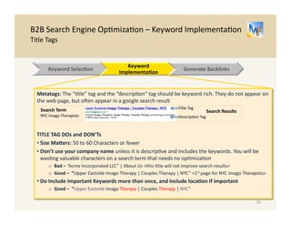 B2B 
Search 
Engine 
Op/miza/on 
– 
Keyword 
Implementa/on 
General 
Overview 
Following 
are 
the 
key 
components 
of 
Keyword 
Implementa.on 
General: 
Op/mize 
each 
individual 
page 
for 
1 
to 
3 
closely 
related 
keywords. 
Ensure 
they 
appear 
with 
metatags 
and 
within 
page 
content 
I. Metatags: 
There 
is 
code 
in 
the 
website 
that 
plays 
a 
key 
role 
for 
search 
engines 
in 
iden/fying 
which 
websites 
are 
relevant 
for 
given 
keywords 
II. Page 
Content: 
Modify 
content 
to 
ensure 
search 
engines 
find 
your 
web 
pages 
for 
relevant 
queries 
III. Geo 
Tagging: 
If 
your 
business 
is 
a 
local 
one, 
it 
is 
important 
for 
the 
address 
and 
loca/on 
to 
be 
prominent 
10 
Keyword 
Selec.on 
Website 
Implementa.on 
Generate 
Backlinks 
 