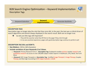 B2B 
Search 
Engine 
Op/miza/on 
– 
Keyword 
Implementa/on 
Title 
Tags 
Metatags: 
The 
“/tle” 
tag 
and 
the 
“descrip/on” 
tag 
should 
be 
keyword 
rich. 
They 
do 
not 
appear 
on 
the 
web 
page, 
but 
oRen 
appear 
in 
a 
google 
search 
result 
TITLE 
TAG 
DOs 
and 
DON’Ts 
• Size 
MaXers: 
50 
to 
60 
Characters 
or 
fewer 
• Don’t 
use 
your 
company 
name 
unless 
it 
is 
descrip/ve 
and 
includes 
the 
keywords. 
You 
will 
be 
was/ng 
valuable 
characters 
on 
a 
search 
term 
that 
needs 
no 
op/miza/on 
o 
Bad 
– 
“Acme 
Incorporated 
LLC” 
| 
About 
Us 
<this 
/tle 
will 
not 
improve 
search 
results> 
o 
Good 
– 
“Upper 
Eastside 
Imago 
Therapy 
| 
Couples 
Therapy 
| 
NYC” 
<1st 
page 
for 
NYC 
Imago 
Therapists> 
• Do 
Include 
Important 
Keywords 
more 
than 
once, 
and 
include 
loca.on 
if 
important 
o 
Good 
– 
“Upper 
Eastside 
Imago 
Therapy 
| 
Couples 
Therapy 
| 
NYC” 
11 
Keyword 
Selec.on 
Website 
Implementa.on 
Generate 
Backlinks 
Search 
Term 
NYC 
Imago 
Therapists 
Title 
Tag 
Descrip.on 
Tag 
Search 
Results 
 