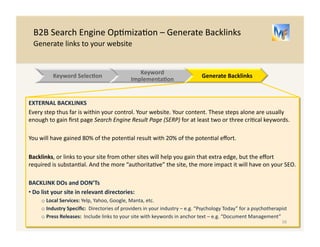 B2B 
Search 
Engine 
Op/miza/on 
– 
Generate 
Backlinks 
Generate 
links 
to 
your 
website 
BACKLINKS 
OVERVIEW 
• Backlinks 
are 
links 
to 
your 
web 
page 
from 
other 
web 
pages. 
There 
are 
two 
types: 
o Internal: 
Links 
from 
web 
pages 
on 
your 
site 
to 
other 
web 
pages 
on 
your 
site 
o External: 
Links 
from 
other 
websites 
to 
your 
site’s 
web 
page(s) 
• Anchor 
Text 
is 
the 
text 
that 
appears 
in 
the 
hyperlink. 
For 
example, 
Primary 
Research 
Firm 
is 
a 
link 
to 
hUp://www.guidepointglobal.com 
and 
the 
Anchor 
Text 
is 
“Primary 
Research 
Firm” 
INTERNAL 
BACKLINKS 
• For 
your 
most 
important 
keywords 
and 
web 
pages, 
your 
top 
2 
or 
3 
overall, 
3 
or 
more 
of 
your 
web 
pages 
should 
have 
a 
link 
to 
the 
relevant 
page, 
with 
the 
relevant 
keyword 
as 
the 
anchor 
text: 
Examples 
from 
Iron 
Mountain 
Website 
16 
Keyword 
Selec.on 
Website 
Implementa.on 
Generate 
Backlinks 
 