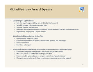 Michael 
Fertman 
– 
About 
the 
Author 
Michael 
Fertman 
is 
a 
B2B 
Product 
Marke/ng 
Expert 
whose 
20+ 
year 
career 
has 
included 
leadership 
roles 
in 
B2B 
Corporate 
Marke/ng, 
Product 
Marke/ng 
and 
Product 
Management, 
primarily 
for 
SaaS 
and 
Informa/on 
Services 
companies 
and 
products. 
He 
is 
currently 
providing 
product 
marke/ng 
consul/ng 
services 
to 
B2B 
firms 
with 
10-­‐200 
employees 
and 
$0mm 
to 
$50mm 
in 
annual 
sales. 
Previously, 
as 
CMO 
of 
an 
interna/onal 
market 
research 
firm 
serving 
the 
Investment 
community, 
he 
built 
the 
marke/ng 
func/on 
from 
the 
ground 
up. 
During 
his 
tenure 
the 
firm 
generated 
double-­‐digit 
growth 
in 
a 
flat 
market 
two 
years 
in 
a 
a 
row, 
taking 
share 
from 
the 
compe//on. 
Before 
his 
CMO 
role, 
He 
held 
a 
variety 
of 
Product 
Marke/ng 
roles 
at 
D&B, 
where 
his 
teams 
more 
than 
doubled 
the 
growth 
rate 
of 
six 
different 
product 
lines. 
His 
career 
also 
includes 
marke/ng 
strategy 
consul/ng 
at 
Booz 
& 
Company 
and 
Strategic 
Marke/ng 
for 
New 
York 
Life. 
He 
began 
his 
career 
as 
a 
Naval 
Officer, 
serving 
as 
Navigator 
of 
a 
Nuclear 
Powered 
Cruiser 
during 
the 
First 
Gulf 
War, 
aRer 
aUending 
the 
Wharton 
School 
of 
the 
University 
of 
Pennsylvania 
on 
a 
Navy 
ROTC 
Scholarship. 
He 
also 
holds 
an 
MBA 
in 
Marke/ng 
from 
the 
University 
of 
Chicago 
Booth 
School 
of 
Business. 
19 
 