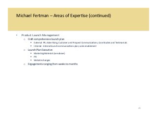 Michael 
Fertman 
– 
Areas 
of 
Exper/se 
(con/nued) 
• Product 
Launch 
Management 
o CraR 
comprehensive 
launch 
plan 
! External: 
PR, 
Adver/sing, 
Customer 
and 
Prospect 
Communica/ons, 
Case 
Studies 
and 
Tes/monials 
! Internal: 
Internal 
launch 
communica/ons 
plan, 
sales 
enablement 
o Launch 
Plan 
Execu/on 
! Marke/ng 
Materials 
(see 
above) 
! PR 
! Website 
changes 
o Engagements 
ranging 
from 
weeks 
to 
months 
21 
