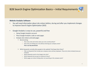 B2B 
Search 
Engine 
Op/miza/on 
Basics 
– 
Ini/al 
Requirements 
Website 
Analy.cs 
SoKware 
• You 
will 
need 
informa/on 
about 
site 
visitors 
before, 
during 
and 
aRer 
you 
implement 
changes 
to 
improve 
Search 
Engine 
Op/miza/on 
(SEO) 
• Google 
Analy/cs 
is 
easy 
to 
use, 
powerful 
and 
free 
o Setup 
Google 
Analy/cs 
account 
o Place 
Google 
Analy/cs 
code 
on 
web 
pages 
o Analyze 
site 
visitors 
and 
web 
pages 
! Benchmarking 
– How 
many 
visits 
and 
visitors 
does 
your 
site 
currently 
aUract? 
– How 
many 
are 
finding 
your 
site 
without 
entering 
your 
company 
name? 
This 
is 
your 
key 
benchmark 
! Which 
keywords 
currently 
drive 
people 
to 
the 
website? 
And 
keep 
them 
there? 
– Filter 
out 
keywords 
that 
include 
your 
company 
name 
and 
key 
employees. 
These 
site 
visitors 
already 
know 
your 
company 
– Which 
keywords 
result 
in 
the 
longest 
site 
visits? 
– Which 
keywords 
do 
we 
want 
to 
con/nue 
to 
focus? 
– Which 
pages 
are 
visitors 
finding 
when 
not 
searching 
on 
the 
company 
name? 
4 
 
