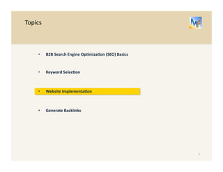 B2B 
Search 
Engine 
Op/miza/on 
– 
Keyword 
Selec/on 
Brainstorm 
to 
find 
addi/onal 
important 
keywords 
Free 
Tools 
Google 
Adwords 
has 
keyword 
planning 
tools 
• Enter 
a 
website 
address 
and 
find 
out 
which 
keywords 
are 
performing 
• Enter 
a 
product 
category 
and 
find 
out 
keyword 
sugges/ons 
• Find 
out 
expected 
search 
volume 
for 
specific 
keywords 
• Get 
website 
traffic 
es/mates 
for 
a 
list 
of 
keywords 
• Get 
new 
keyword 
ideas 
based 
on 
the 
ones 
you 
plan 
to 
use 
Think 
Like 
a 
Customer 
Use 
the 
words 
and 
phrases 
that 
a 
customer 
or 
prospect 
would 
use. 
7 
Keyword 
Selec.on 
Website 
Implementa.on 
Generate 
Backlinks 
 