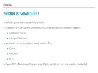 PRICING
PRICING IS PARAMOUNT !
▸ What’s your average selling price?
▸ Intersection of supply and demand which measures external factors
▸ customer value
▸ competitiveness
▸ while it constrains operational metrics like
▸ Costs
▸ Volume
▸ Risk
▸ Your ASP places a ceiling on your CAC, which in turn draw sales model(s)
 