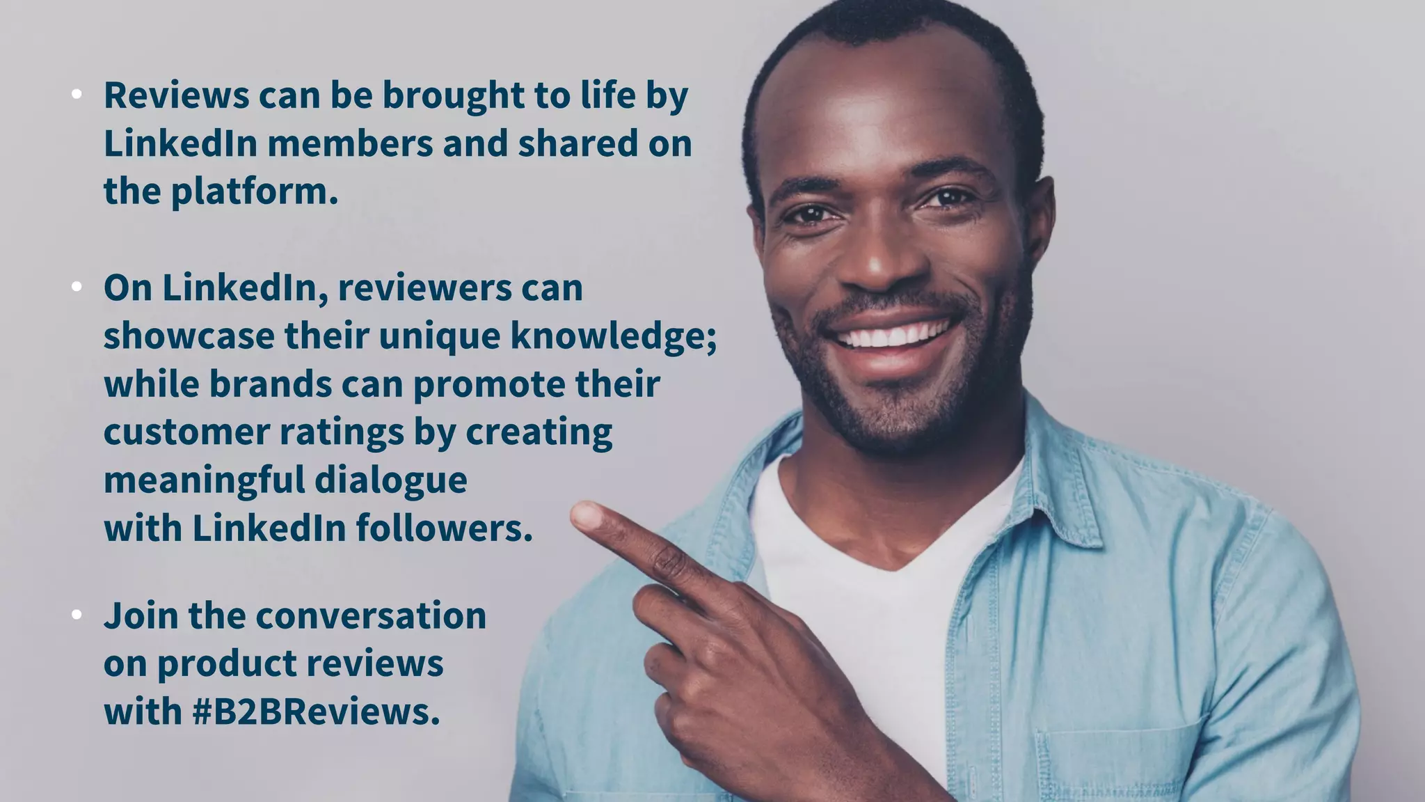 • Reviews can be brought to life by
LinkedIn members and shared on
the platform.
• On LinkedIn, reviewers can
showcase their unique knowledge;
while brands can promote their
customer ratings by creating
meaningful dialogue
with LinkedIn followers.
• Join the conversation
on product reviews
with #B2BReviews.
 