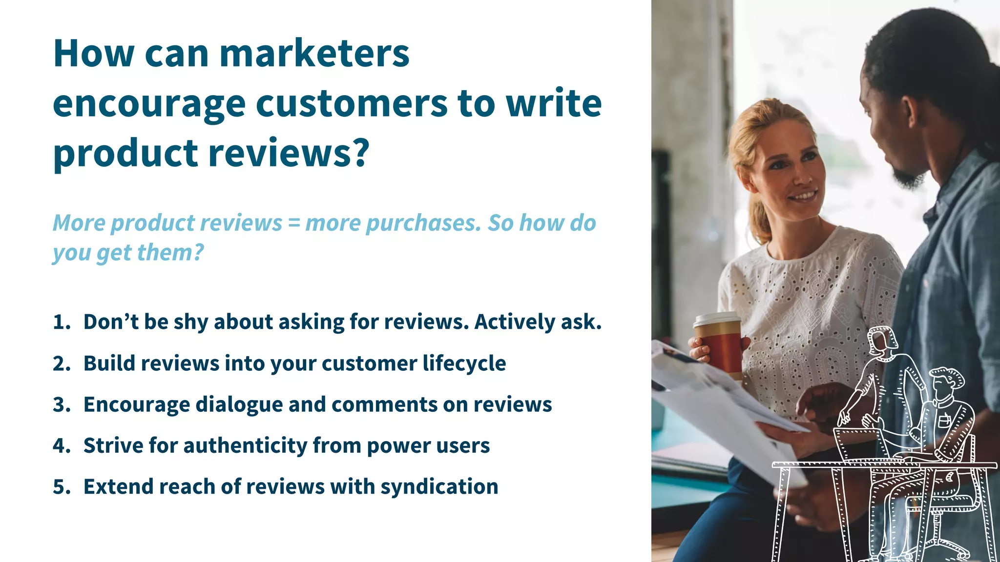 How can marketers
encourage customers to write
product reviews?
More product reviews = more purchases. So how do
you get them?
1. Don’t be shy about asking for reviews. Actively ask.
2. Build reviews into your customer lifecycle
3. Encourage dialogue and comments on reviews
4. Strive for authenticity from power users
5. Extend reach of reviews with syndication
 