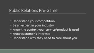 Public Relations Pre-Game
• Understand your competition
• Be an expert in your industry
• Know the context your service/product is used
• Know customer's interests
• Understand why they need to care about you