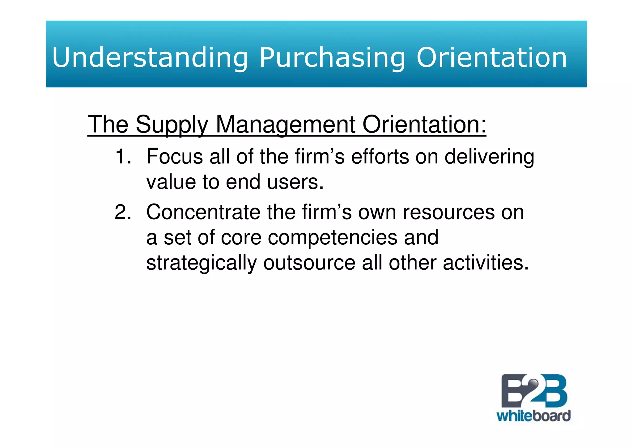 Understanding Purchasing Orientation

  The Supply Management Orientation:
    1. Focus all of the firm’s efforts on delivering
       value to end users.
    2. Concentrate the firm’s own resources on
       a set of core competencies and
       strategically outsource all other activities.
 