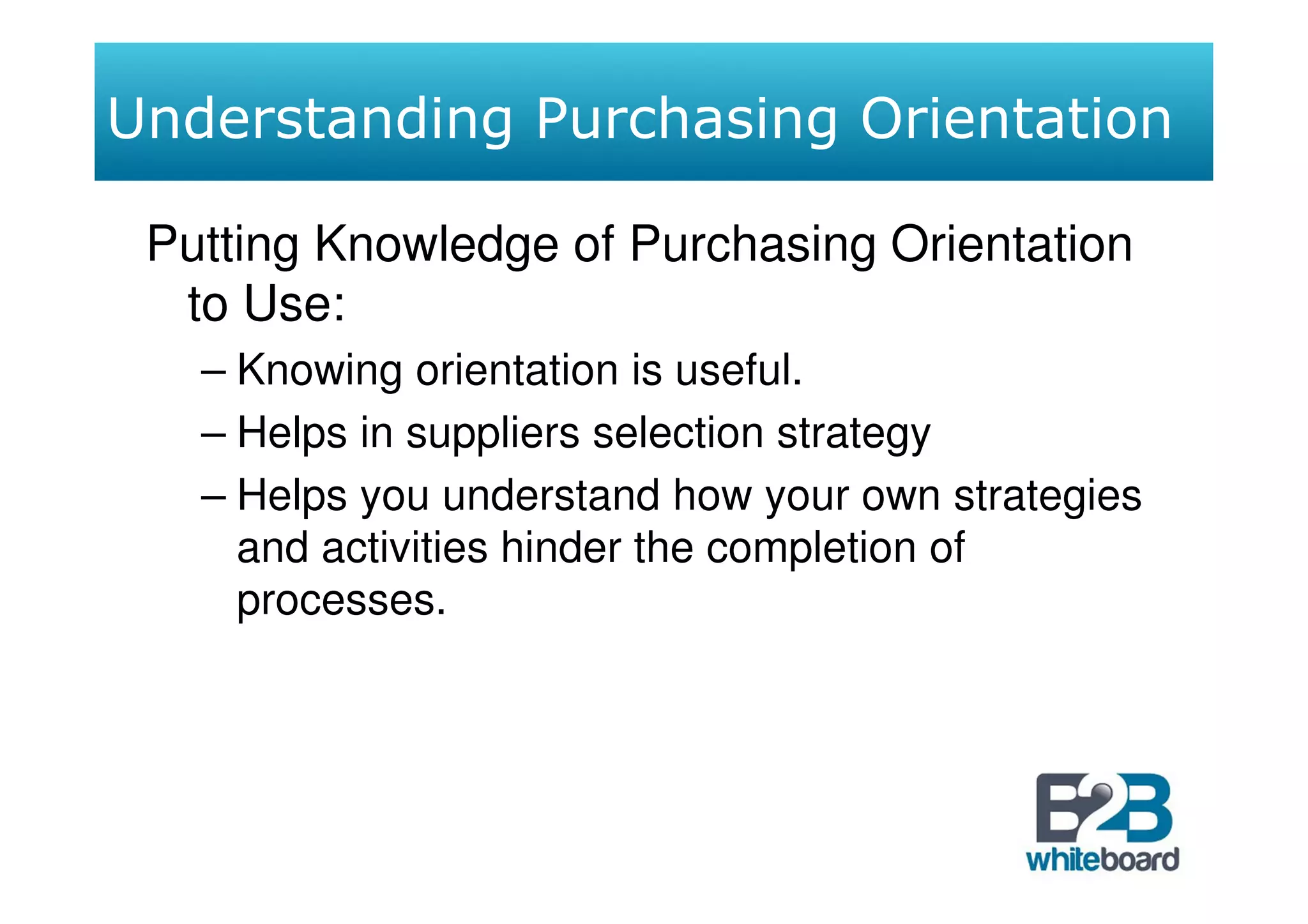 Understanding Purchasing Orientation

 Putting Knowledge of Purchasing Orientation
  to Use:
   – Knowing orientation is useful.
   – Helps in suppliers selection strategy
   – Helps you understand how your own strategies
     and activities hinder the completion of
     processes.
 