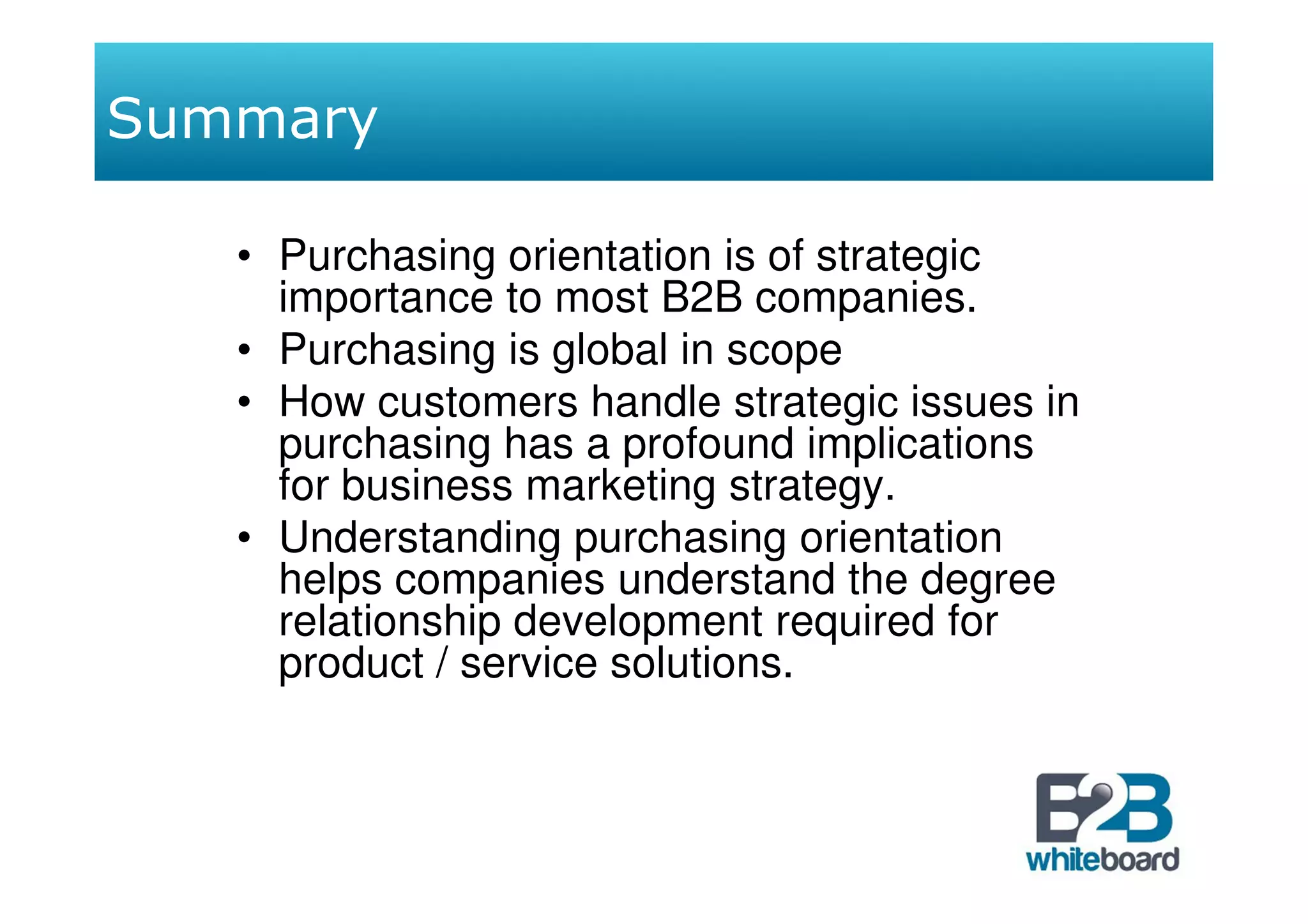 Summary

   • Purchasing orientation is of strategic
     importance to most B2B companies.
   • Purchasing is global in scope
   • How customers handle strategic issues in
     purchasing has a profound implications
     for business marketing strategy.
   • Understanding purchasing orientation
     helps companies understand the degree
     relationship development required for
     product / service solutions.
 