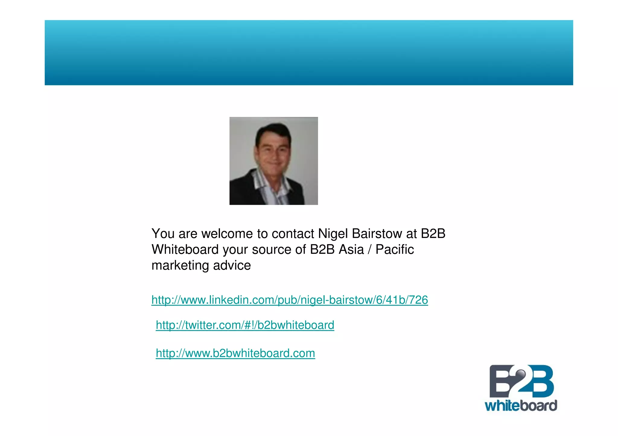 You are welcome to contact Nigel Bairstow at B2B
Whiteboard your source of B2B Asia / Pacific
marketing advice

http://www.linkedin.com/pub/nigel-bairstow/6/41b/726

http://twitter.com/#!/b2bwhiteboard

http://www.b2bwhiteboard.com
 