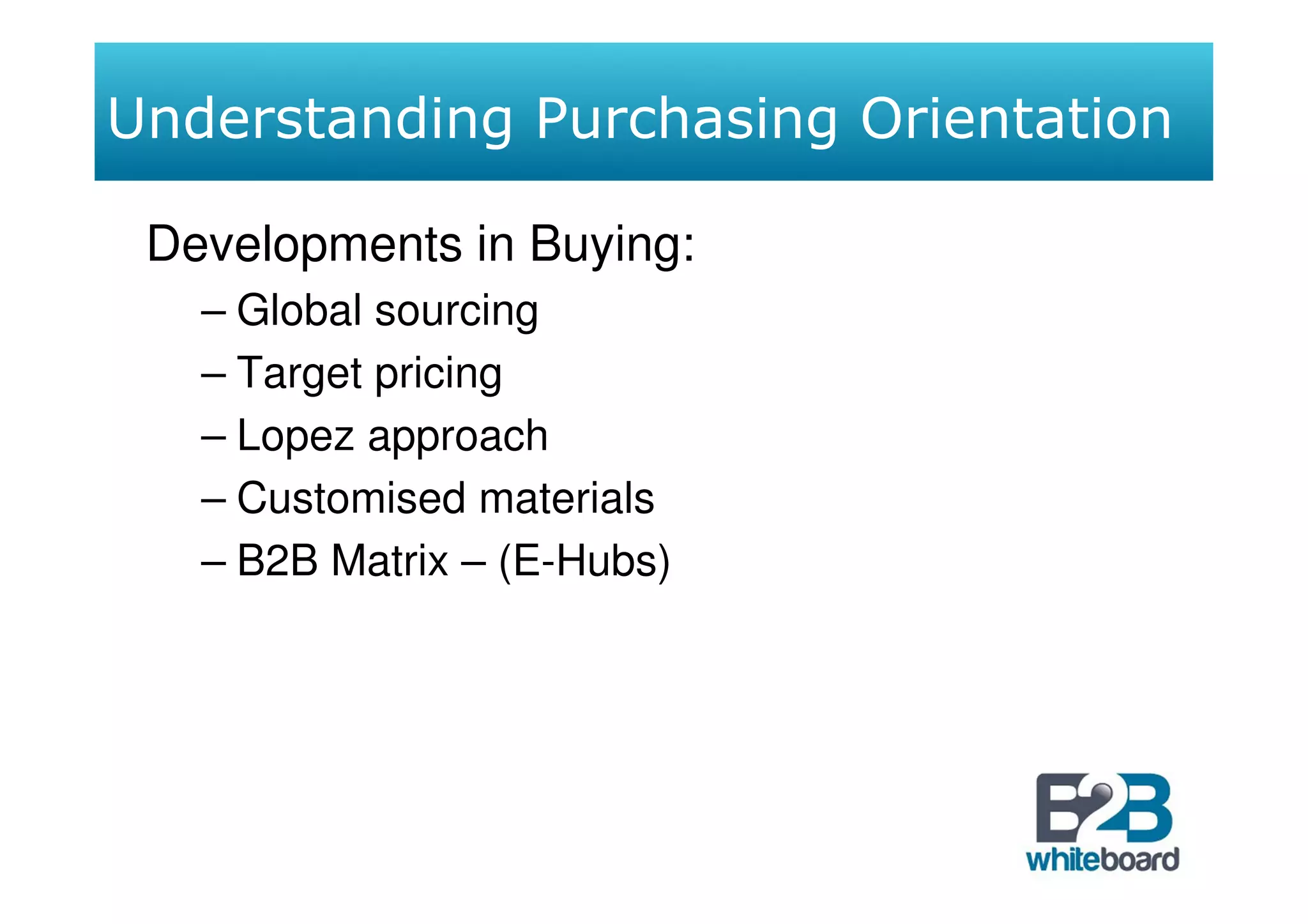 Understanding Purchasing Orientation

 Developments in Buying:
   – Global sourcing
   – Target pricing
   – Lopez approach
   – Customised materials
   – B2B Matrix – (E-Hubs)
 