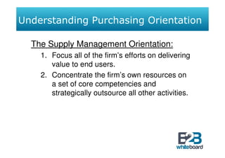 Understanding Purchasing Orientation

  The Supply Management Orientation:
    1. Focus all of the firm’s efforts on delivering
       value to end users.
    2. Concentrate the firm’s own resources on
       a set of core competencies and
       strategically outsource all other activities.
 
