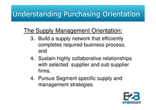 Understanding Purchasing Orientation

   The Supply Management Orientation:
     3. Build a supply network that efficiently
        completes required business process,
        and
     4. Sustain highly collaborative relationships
        with selected supplier and sub supplier
        firms.
     4. Pursue Segment specific supply and
        management strategies.
 