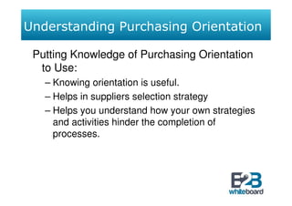 Understanding Purchasing Orientation

 Putting Knowledge of Purchasing Orientation
  to Use:
   – Knowing orientation is useful.
   – Helps in suppliers selection strategy
   – Helps you understand how your own strategies
     and activities hinder the completion of
     processes.
 