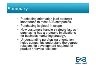 Summary

   • Purchasing orientation is of strategic
     importance to most B2B companies.
   • Purchasing is global in scope
   • How customers handle strategic issues in
     purchasing has a profound implications
     for business marketing strategy.
   • Understanding purchasing orientation
     helps companies understand the degree
     relationship development required for
     product / service solutions.
 