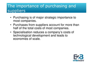 The importance of purchasing and
suppliers
 • Purchasing is of major strategic importance to
   most companies.
 • Purchases from suppliers account for more than
   half of the total costs of most companies.
 • Specialisation reduces a company’s costs of
   technological development and leads to
   economies of scale.
 